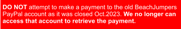 DO NOT attempt to make a payment to the old BeachJumpers  PayPal account as it was closed Oct.2023. We no longer can  access that account to retrieve the payment.