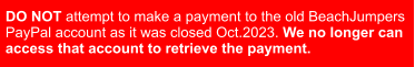 DO NOT attempt to make a payment to the old BeachJumpers  PayPal account as it was closed Oct.2023. We no longer can  access that account to retrieve the payment.