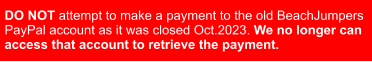 DO NOT attempt to make a payment to the old BeachJumpers  PayPal account as it was closed Oct.2023. We no longer can  access that account to retrieve the payment.