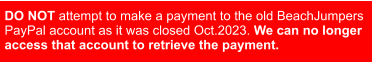 DO NOT attempt to make a payment to the old BeachJumpers  PayPal account as it was closed Oct.2023. We can no longer   access that account to retrieve the payment.