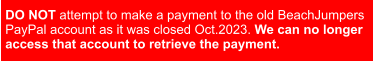 DO NOT attempt to make a payment to the old BeachJumpers  PayPal account as it was closed Oct.2023. We can no longer access that account to retrieve the payment.