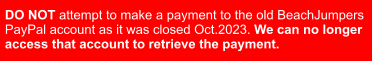 DO NOT attempt to make a payment to the old BeachJumpers  PayPal account as it was closed Oct.2023. We can no longer  access that account to retrieve the payment.