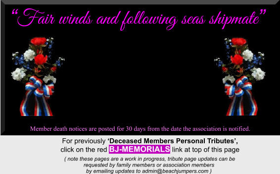“Fair winds and following seas shipmate”  Member death notices are posted for 30 days from the date the association is notified.   For previously ‘Deceased Members Personal Tributes’,  click on the red BJ-MEMORIALS link at top of this page      ( note these pages are a work in progress, tribute page updates can be  requested by family members or association members  by emailing updates to admin@beachjumpers.com )