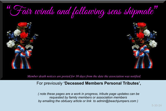 Fair winds and following seas shipmate              Member death notices are posted for 30 days from the date the association was notified.   For previously Deceased Members Personal Tributes,       ( note these pages are a work in progress, tribute page updates can be  requested by family members or association members  by emailing the obituary article or link  to admin@beachjumpers.com )                                                                                                                         5-30-24